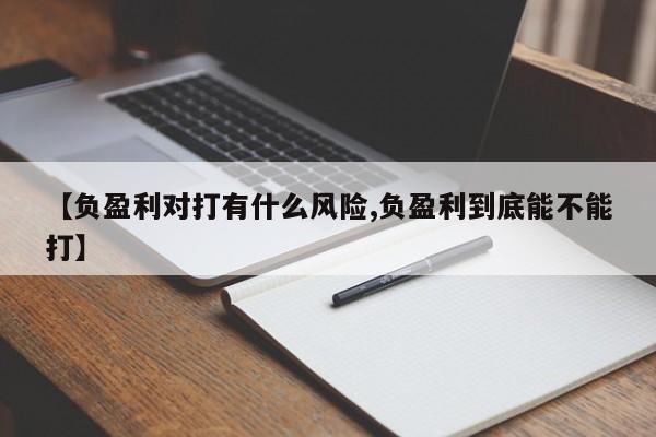 【负盈利对打有什么风险,负盈利到底能不能打】
