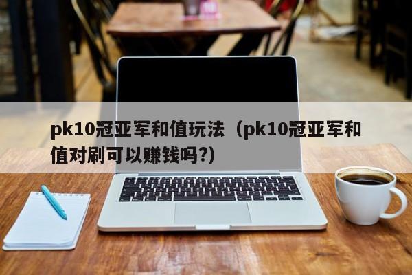 pk10冠亚军和值玩法(pk10冠亚军和值对刷可以赚钱吗?)