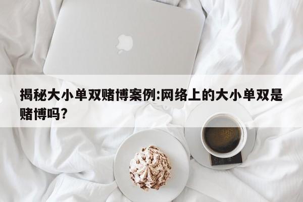 揭秘大小单双赌博案例:网络上的大小单双是赌博吗?