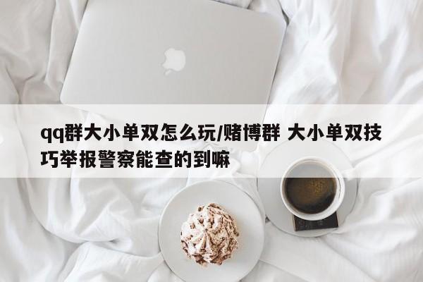 qq群大小单双怎么玩/赌博群 大小单双技巧举报警察能查的到嘛
