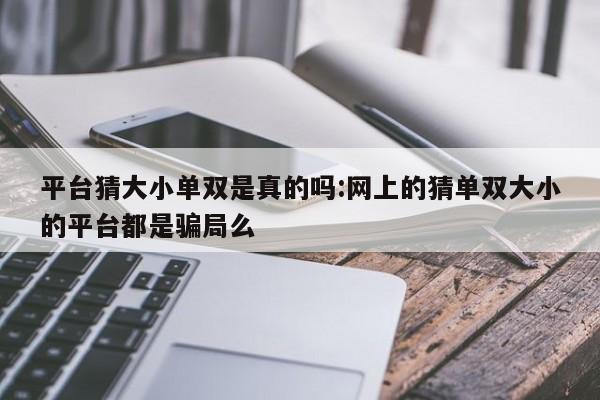 平台猜大小单双是真的吗:网上的猜单双大小的平台都是骗局么