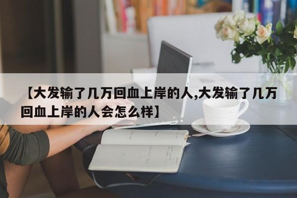 【大发输了几万回血上岸的人,大发输了几万回血上岸的人会怎么样】